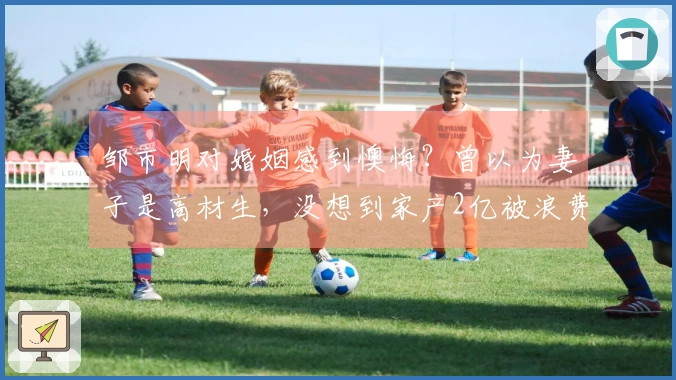 邹市明对婚姻感到懊悔？曾以为妻子是高材生，没想到家产2亿被浪费殆尽！