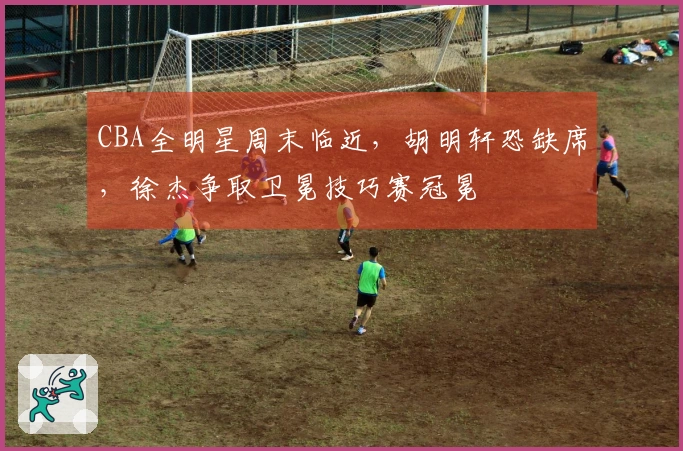 CBA全明星周末临近，胡明轩恐缺席，徐杰争取卫冕技巧赛冠冕