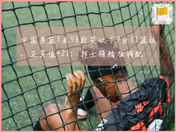 中国男篮1米98新星砍下9分11篮板，正负值+21：郭士强精准调配