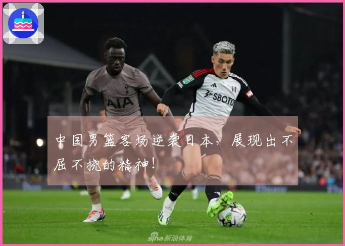 中国男篮客场逆袭日本，展现出不屈不挠的精神！