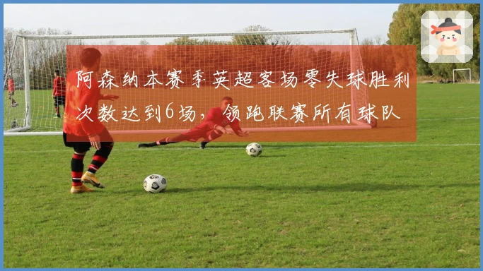 阿森纳本赛季英超客场零失球胜利次数达到6场，领跑联赛所有球队