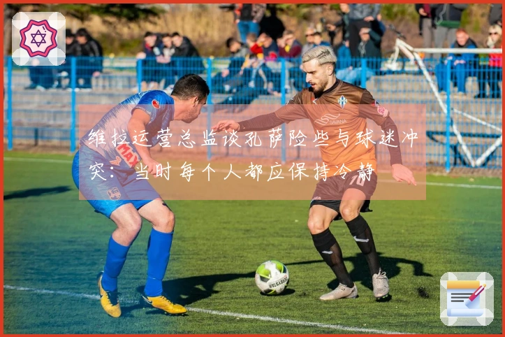 维拉运营总监谈孔萨险些与球迷冲突：当时每个人都应保持冷静