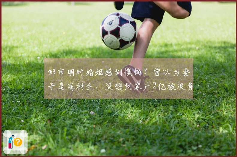 邹市明对婚姻感到懊悔？曾以为妻子是高材生，没想到家产2亿被浪费殆尽！