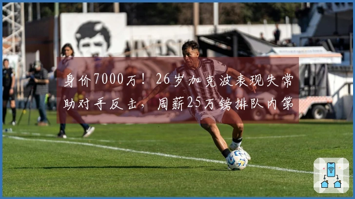 身价7000万！26岁加克波表现失常助对手反击，周薪25万镑排队内第四
