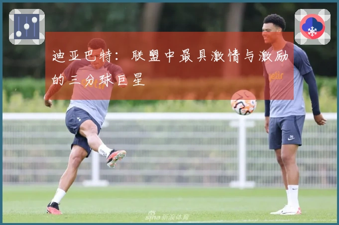 迪亚巴特：联盟中最具激情与激励的三分球巨星