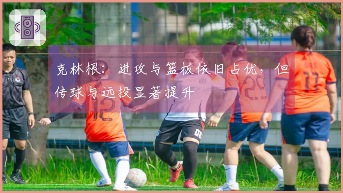 克林根:进攻与篮板依旧占优,但传球与远投显著提升