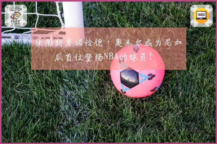 快船新秀诺恰德·奥米尔成为尼加拉瓜首位登场NBA的球员！