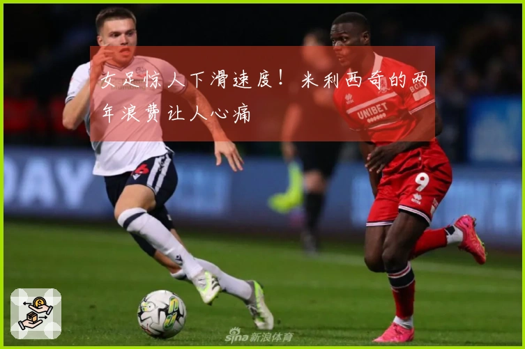 女足惊人下滑速度！米利西奇的两年浪费让人心痛