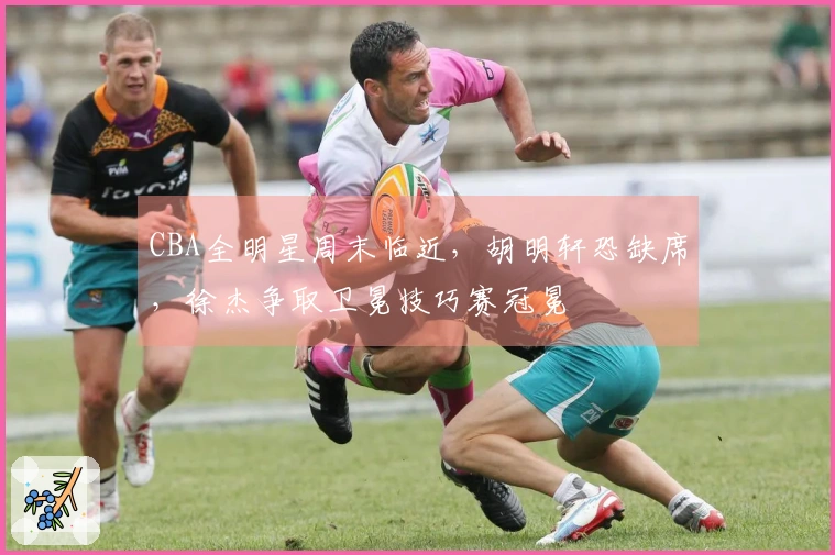 CBA全明星周末临近，胡明轩恐缺席，徐杰争取卫冕技巧赛冠冕