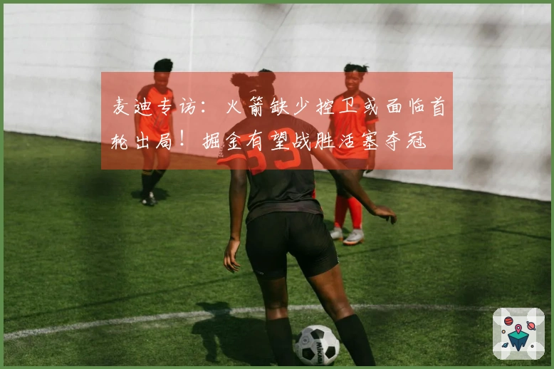 麦迪专访：火箭缺少控卫或面临首轮出局！掘金有望战胜活塞夺冠