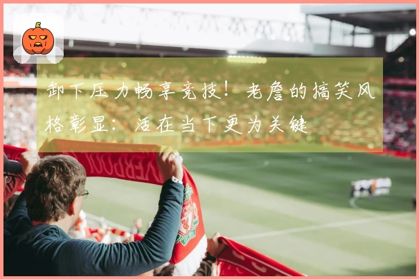 卸下压力畅享竞技！老詹的搞笑风格彰显：活在当下更为关键