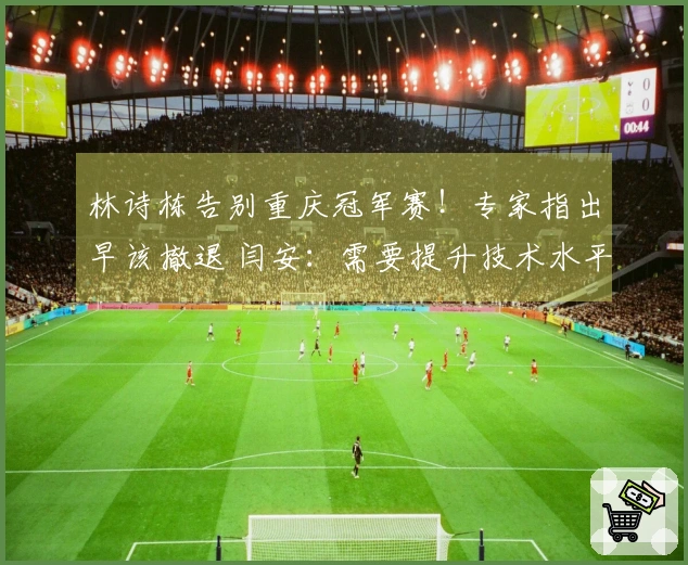 林诗栋告别重庆冠军赛！专家指出早该撤退 闫安：需要提升技术水平