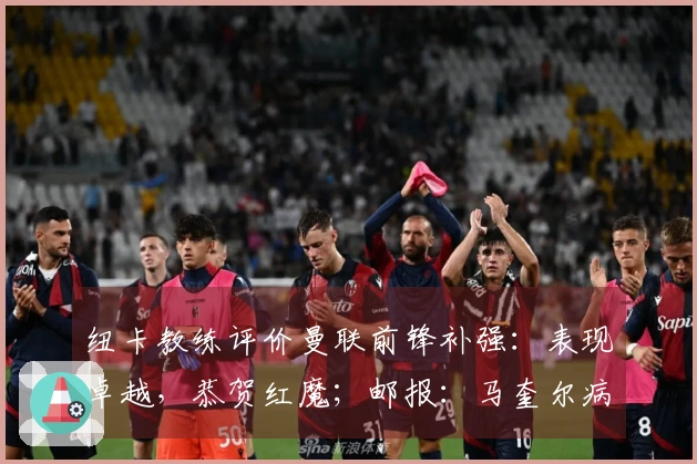 纽卡教练评价曼联前锋补强：表现卓越，恭贺红魔；邮报：马奎尔病愈回归，将纳入比赛名单