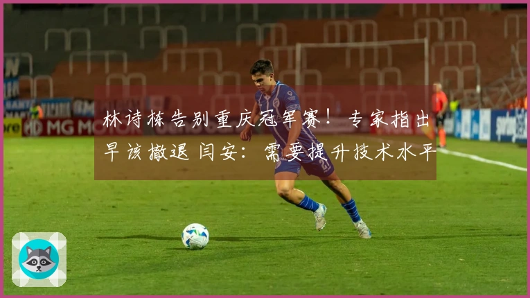 林诗栋告别重庆冠军赛！专家指出早该撤退 闫安：需要提升技术水平