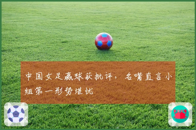 中国女足赢球获批评，名嘴直言小组第一形势堪忧