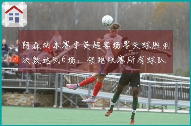 阿森纳本赛季英超客场零失球胜利次数达到6场，领跑联赛所有球队