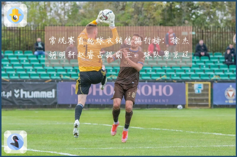 常规赛首轮球衣销售排行榜：徐杰胡明轩赵睿占据前三，球队粤京辽位列前茅