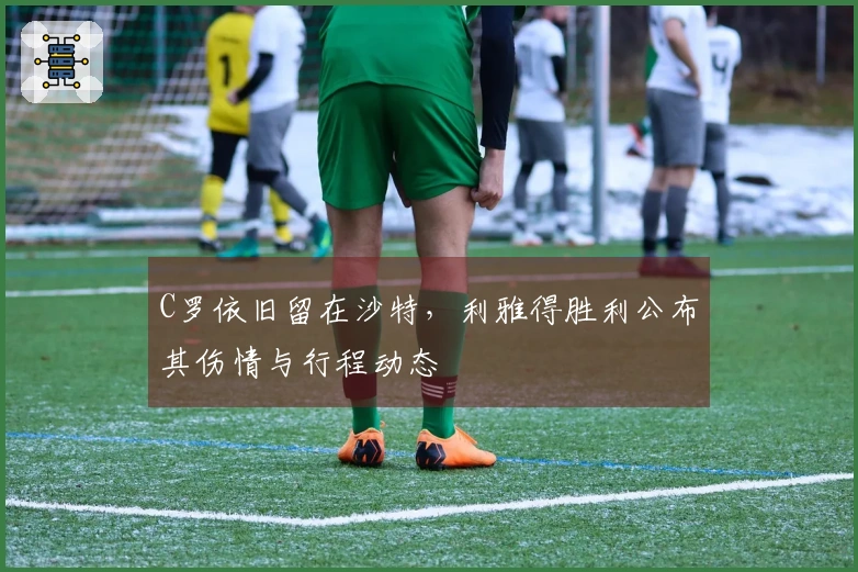 C罗依旧留在沙特，利雅得胜利公布其伤情与行程动态