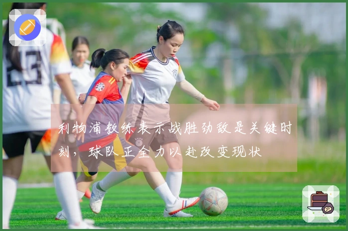利物浦教练表示战胜劲敌是关键时刻，球队正全力以赴改变现状