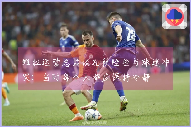 维拉运营总监谈孔萨险些与球迷冲突：当时每个人都应保持冷静